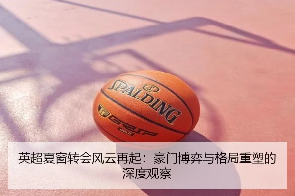 英超夏窗转会风云再起：豪门博弈与格局重塑的深度观察
