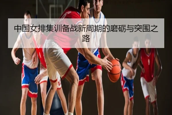 中国女排集训备战新周期的磨砺与突围之路