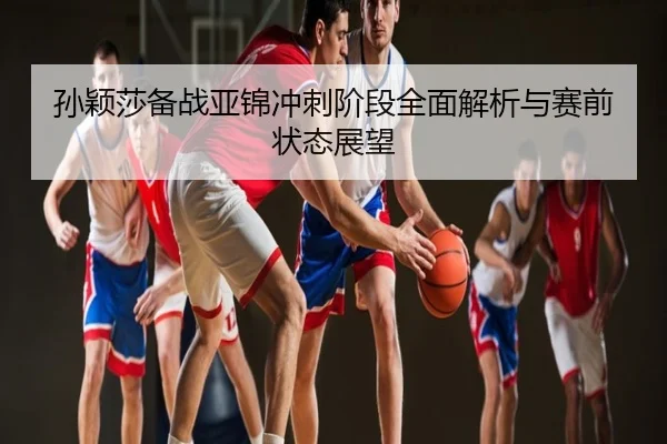 孙颖莎备战亚锦冲刺阶段全面解析与赛前状态展望