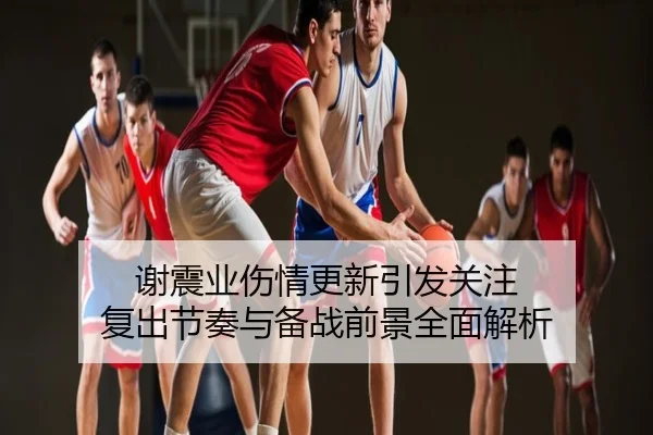 谢震业伤情更新引发关注 复出节奏与备战前景全面解析