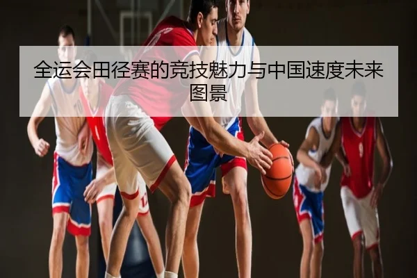 全运会田径赛的竞技魅力与中国速度未来图景