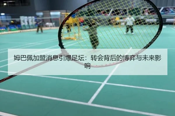 姆巴佩加盟消息引爆足坛：转会背后的博弈与未来影响