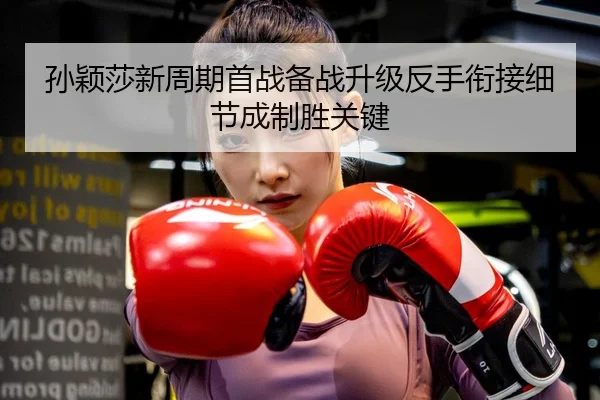 孙颖莎新周期首战备战升级反手衔接细节成制胜关键