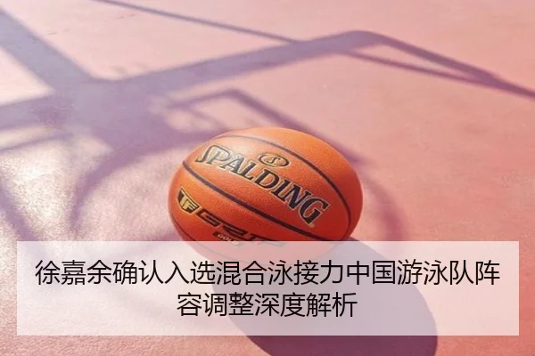 徐嘉余确认入选混合泳接力中国游泳队阵容调整深度解析