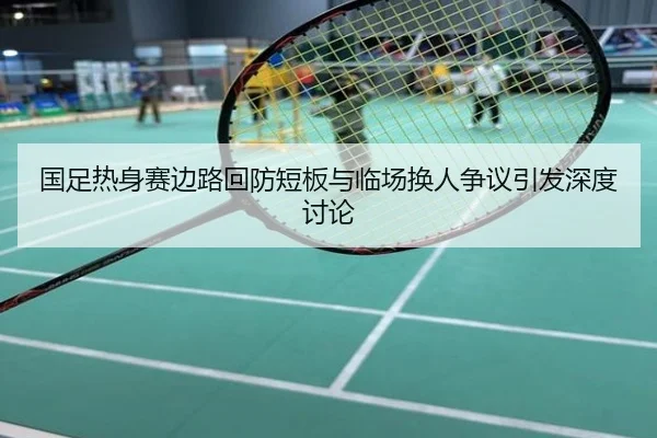 国足热身赛边路回防短板与临场换人争议引发深度讨论