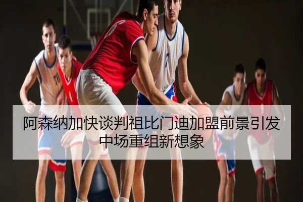 阿森纳加快谈判祖比门迪加盟前景引发中场重组新想象
