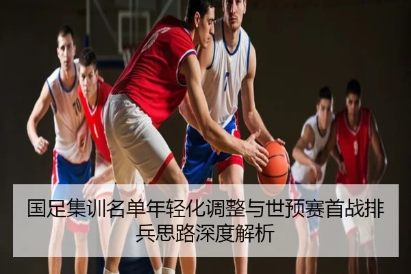 国足集训名单年轻化调整与世预赛首战排兵思路深度解析