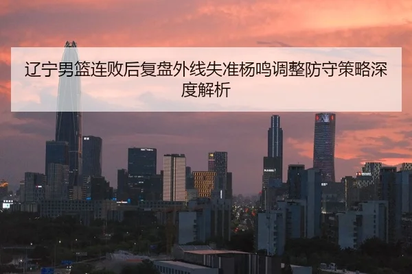 辽宁男篮连败后复盘外线失准杨鸣调整防守策略深度解析