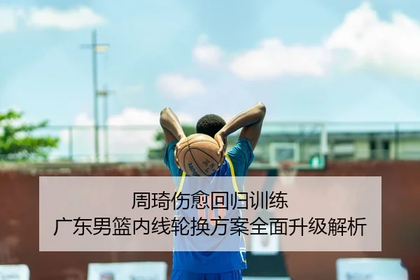 周琦伤愈回归训练 广东男篮内线轮换方案全面升级解析