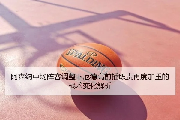 阿森纳中场阵容调整下厄德高前插职责再度加重的战术变化解析