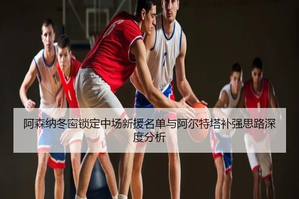 阿森纳冬窗锁定中场新援名单与阿尔特塔补强思路深度分析